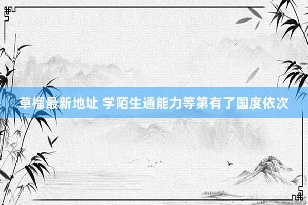 草榴最新地址 学陌生通能力等第有了国度依次