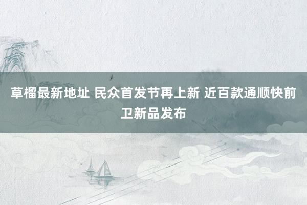 草榴最新地址 民众首发节再上新 近百款通顺快前卫新品发布