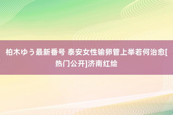 柏木ゆう最新番号 泰安女性输卵管上举若何治愈[热门公开]济南红绘