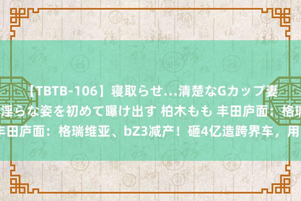 【TBTB-106】寝取らせ…清楚なGカップ妻が背徳感の快楽を知り淫らな姿を初めて曝け出す 柏木もも 丰田庐面：格瑞维亚、bZ3减产！砸4亿造跨界车，用比亚迪时期