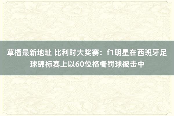 草榴最新地址 比利时大奖赛：f1明星在西班牙足球锦标赛上以60位格栅罚球被击中