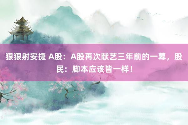 狠狠射安捷 A股：A股再次献艺三年前的一幕，股民：脚本应该皆一样！
