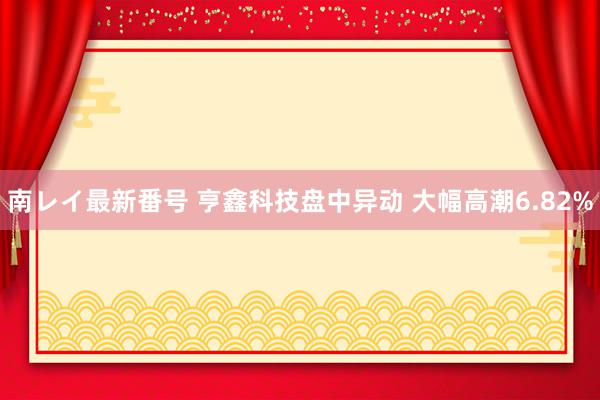 南レイ最新番号 亨鑫科技盘中异动 大幅高潮6.82%