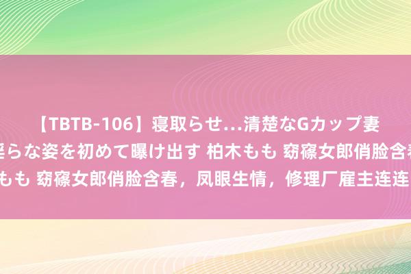 【TBTB-106】寝取らせ…清楚なGカップ妻が背徳感の快楽を知り淫らな姿を初めて曝け出す 柏木もも 窈窱女郎俏脸含春，凤眼生情，修理厂雇主连连中招！