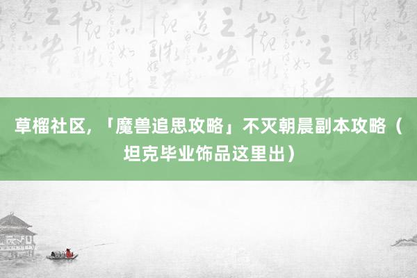 草榴社区, 「魔兽追思攻略」不灭朝晨副本攻略（坦克毕业饰品这里出）