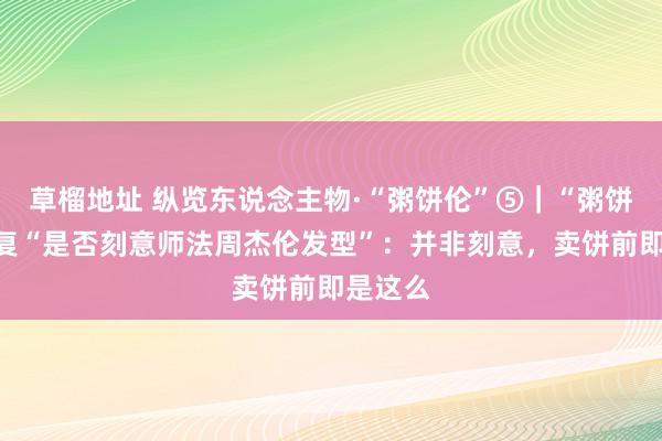 草榴地址 纵览东说念主物·“粥饼伦”⑤｜“粥饼伦”回复“是否刻意师法周杰伦发型”：并非刻意，卖饼前即是这么