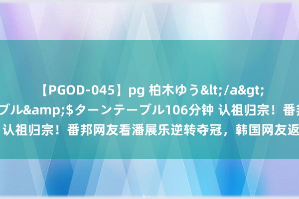 【PGOD-045】pg 柏木ゆう</a>2011-09-25ターンテーブル&$ターンテーブル106分钟 认祖归宗！番邦网友看潘展乐逆转夺冠，韩国网友返祖式发说笑喷了