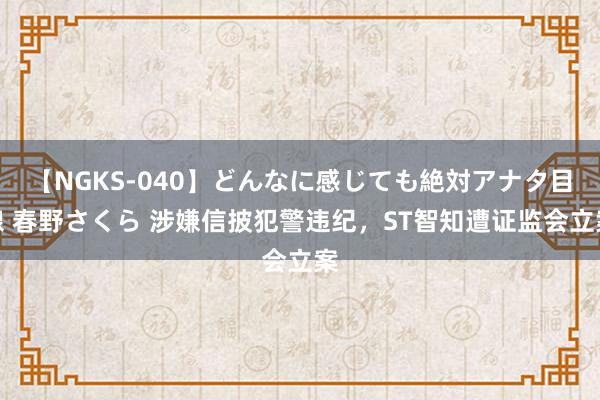 【NGKS-040】どんなに感じても絶対アナタ目線 春野さくら 涉嫌信披犯警违纪，ST智知遭证监会立案