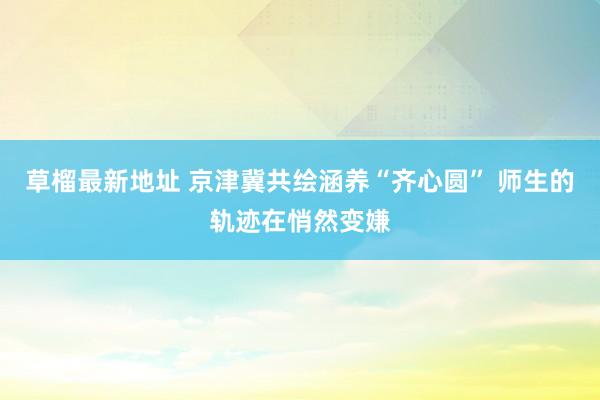 草榴最新地址 京津冀共绘涵养“齐心圆” 师生的轨迹在悄然变嫌