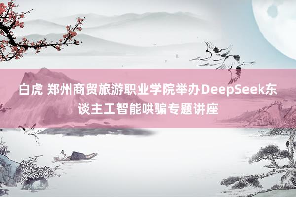 白虎 郑州商贸旅游职业学院举办DeepSeek东谈主工智能哄骗专题讲座