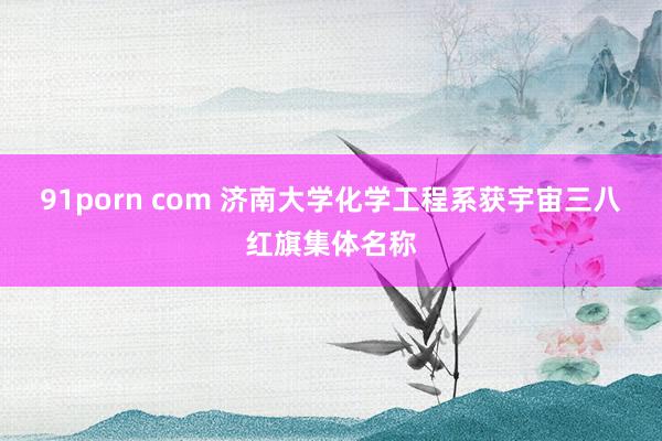 91porn com 济南大学化学工程系获宇宙三八红旗集体名称