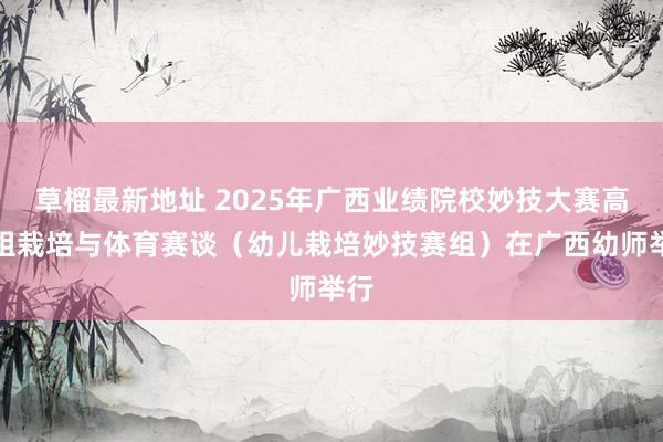 草榴最新地址 2025年广西业绩院校妙技大赛高职组栽培与体育赛谈（幼儿栽培妙技赛组）在广西幼师举行