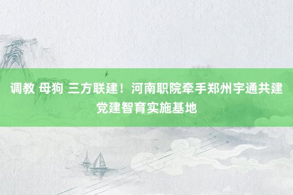 调教 母狗 三方联建！河南职院牵手郑州宇通共建党建智育实施基地