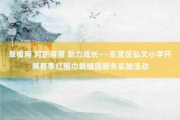 草榴网 呵护蒜苗 助力成长——东营区弘文小学开展春季红围巾栽植园服务实施活动