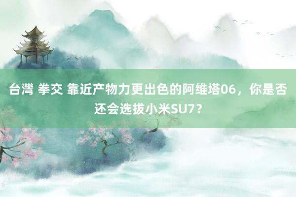 台灣 拳交 靠近产物力更出色的阿维塔06，你是否还会选拔小米SU7？