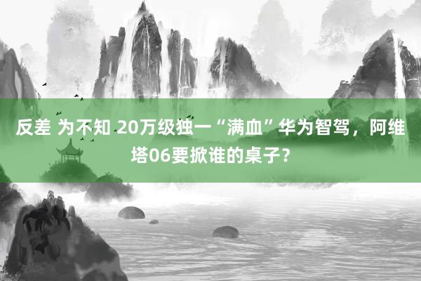 反差 为不知 20万级独一“满血”华为智驾，阿维塔06要掀谁的桌子？