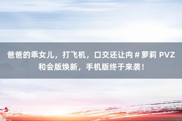 爸爸的乖女儿，打飞机，口交还让禸＃萝莉 PVZ和会版焕新，手机版终于来袭！