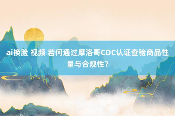 ai换脸 视频 若何通过摩洛哥COC认证查验商品性量与合规性？