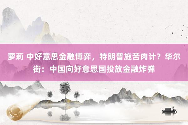萝莉 中好意思金融博弈，特朗普施苦肉计？华尔街：中国向好意思国投放金融炸弹