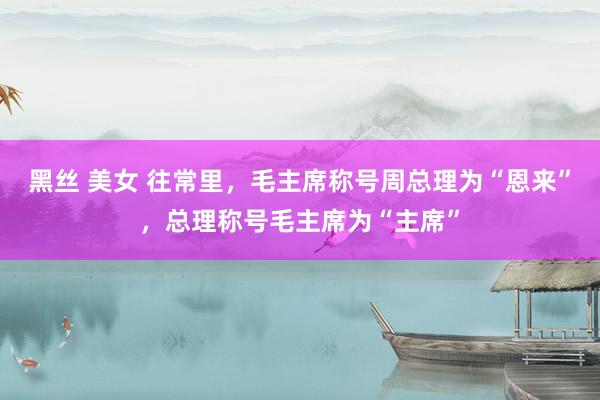 黑丝 美女 往常里，毛主席称号周总理为“恩来”，总理称号毛主席为“主席”