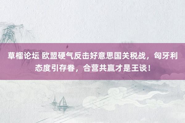 草榴论坛 欧盟硬气反击好意思国关税战，匈牙利态度引存眷，合营共赢才是王谈！
