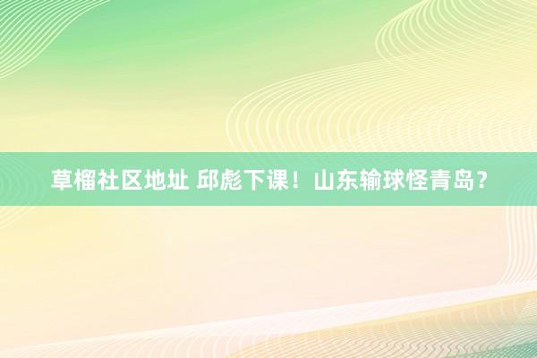 草榴社区地址 邱彪下课！山东输球怪青岛？