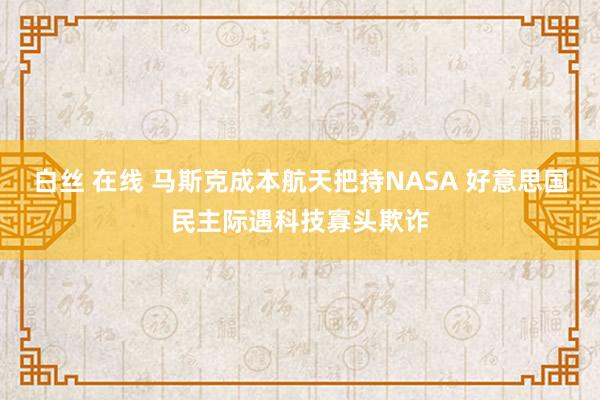 白丝 在线 马斯克成本航天把持NASA 好意思国民主际遇科技寡头欺诈