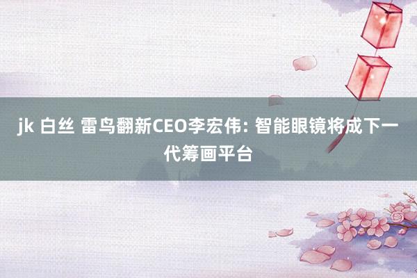 jk 白丝 雷鸟翻新CEO李宏伟: 智能眼镜将成下一代筹画平台
