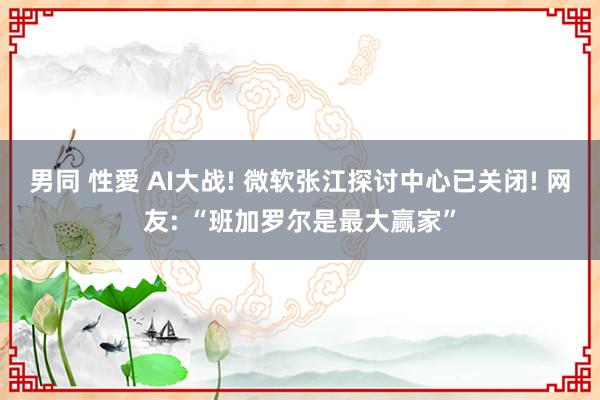 男同 性愛 AI大战! 微软张江探讨中心已关闭! 网友: “班加罗尔是最大赢家”