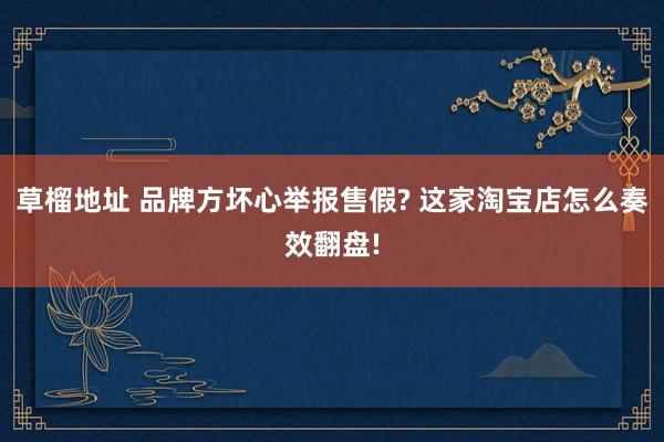 草榴地址 品牌方坏心举报售假? 这家淘宝店怎么奏效翻盘!