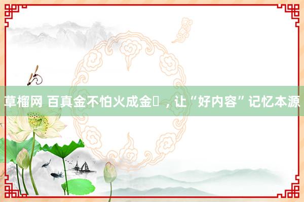草榴网 百真金不怕火成金‌, 让“好内容”记忆本源