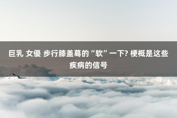 巨乳 女優 步行膝盖蓦的“软”一下? 梗概是这些疾病的信号