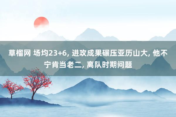 草榴网 场均23+6, 进攻成果碾压亚历山大, 他不宁肯当老二, 离队时期问题