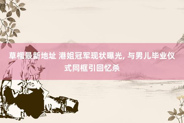 草榴最新地址 港姐冠军现状曝光, 与男儿毕业仪式同框引回忆杀