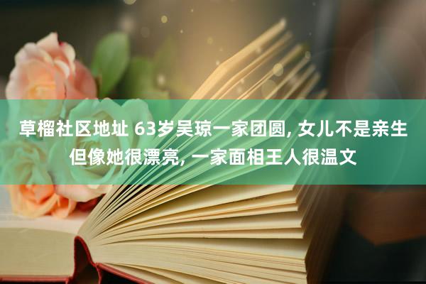 草榴社区地址 63岁吴琼一家团圆, 女儿不是亲生但像她很漂亮, 一家面相王人很温文
