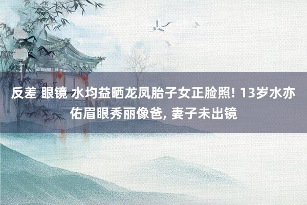 反差 眼镜 水均益晒龙凤胎子女正脸照! 13岁水亦佑眉眼秀丽像爸, 妻子未出镜