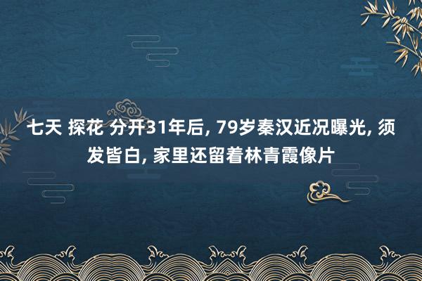 七天 探花 分开31年后, 79岁秦汉近况曝光, 须发皆白, 家里还留着林青霞像片