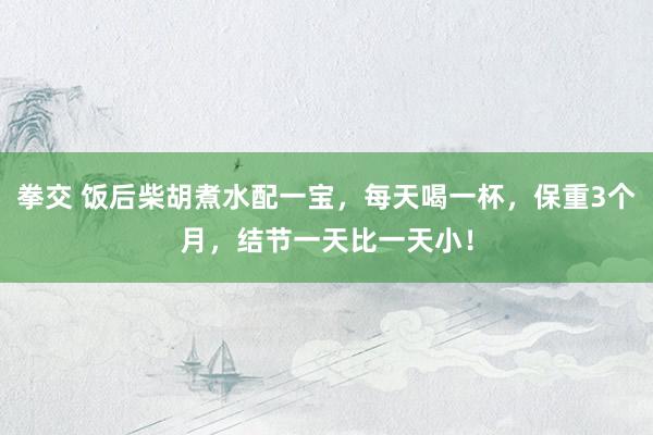 拳交 饭后柴胡煮水配一宝，每天喝一杯，保重3个月，结节一天比一天小！
