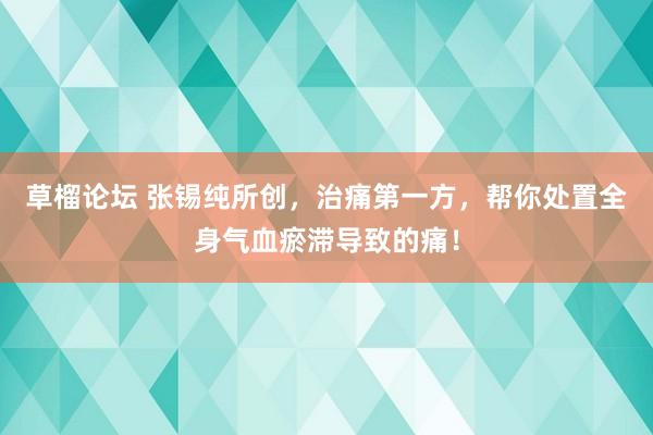 草榴论坛 张锡纯所创，治痛第一方，帮你处置全身气血瘀滞导致的痛！