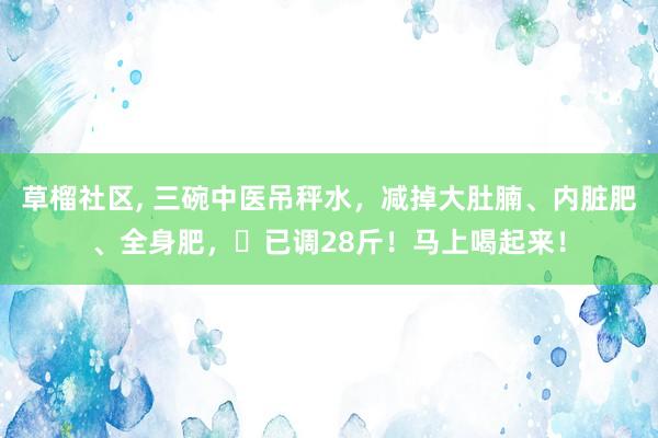 草榴社区, 三碗中医吊秤水，减掉大肚腩、内脏肥、全身肥，​已调28斤！马上喝起来！