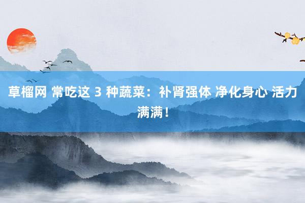 草榴网 常吃这 3 种蔬菜：补肾强体 净化身心 活力满满！
