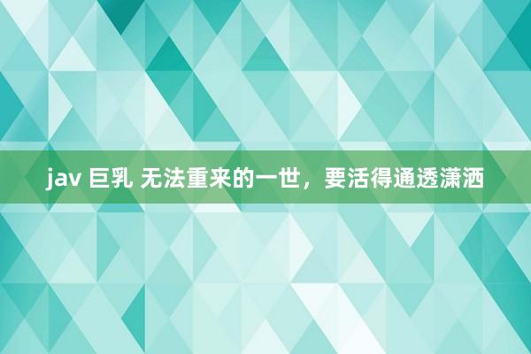 jav 巨乳 无法重来的一世，要活得通透潇洒