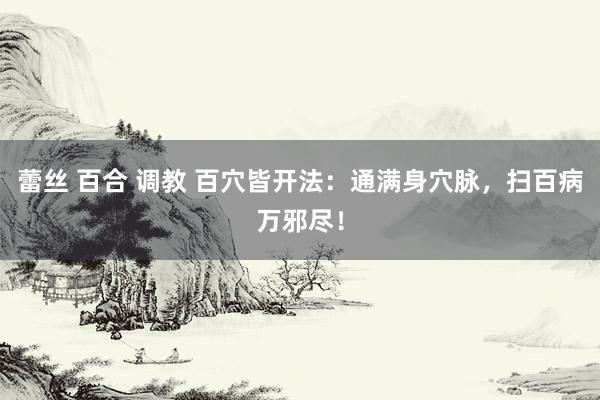 蕾丝 百合 调教 百穴皆开法：通满身穴脉，扫百病万邪尽！
